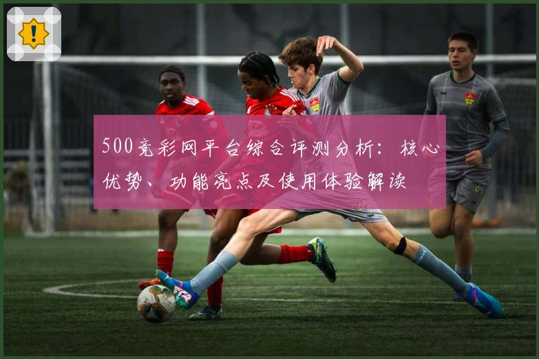 500竞彩网平台综合评测分析:核心优势、功能亮点及使用体验解读