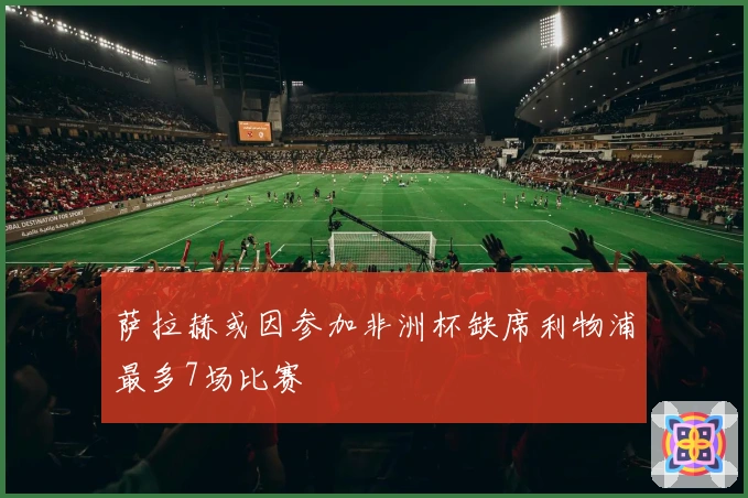 萨拉赫或因参加非洲杯缺席利物浦最多7场比赛
