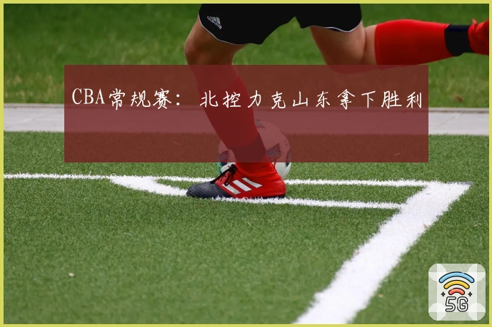 CBA常规赛：北控力克山东拿下胜利