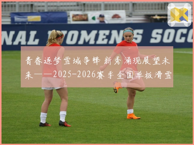 青春逐梦雪域争锋 新秀涌现展望未来——2025-2026赛季全国单板滑雪平行项目青少年锦标赛完美收官