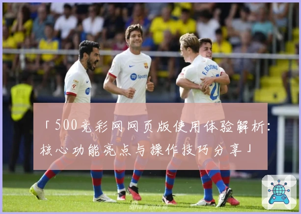 「500竞彩网网页版使用体验解析：核心功能亮点与操作技巧分享」