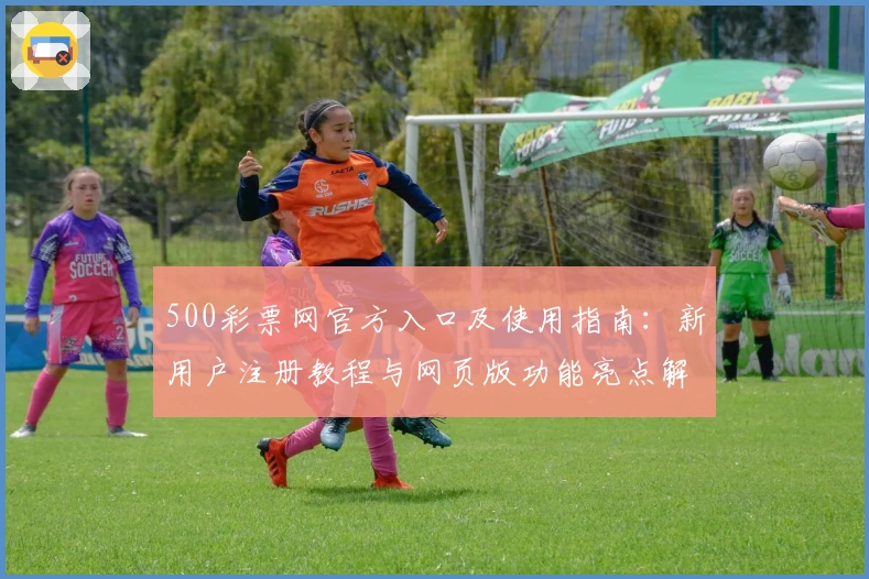 500彩票网官方入口及使用指南：新用户注册教程与网页版功能亮点解析