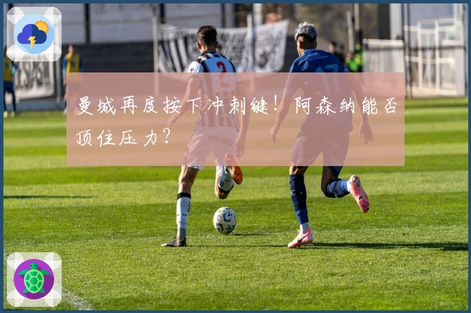 曼城再度按下冲刺键！阿森纳能否顶住压力？