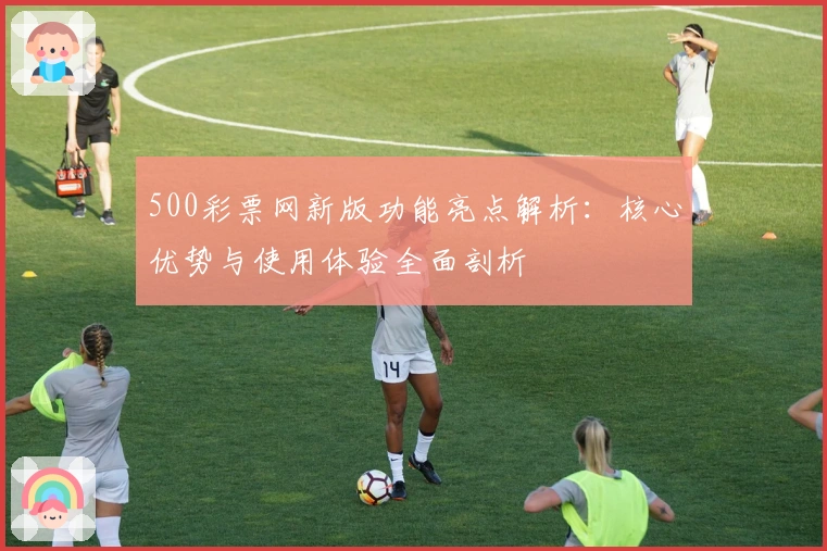 500彩票网新版功能亮点解析：核心优势与使用体验全面剖析