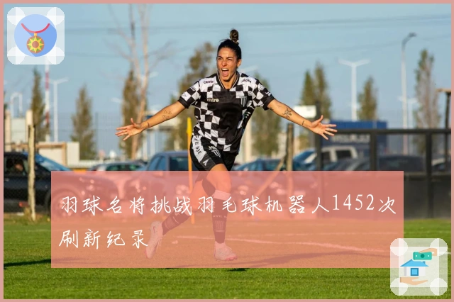 羽球名将挑战羽毛球机器人1452次刷新纪录