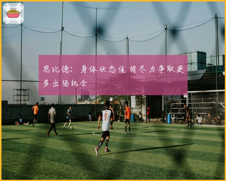 恩比德：身体状态佳 将尽力争取更多出场机会