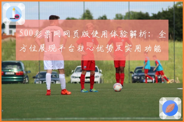 500彩票网网页版使用体验解析：全方位展现平台核心优势及实用功能