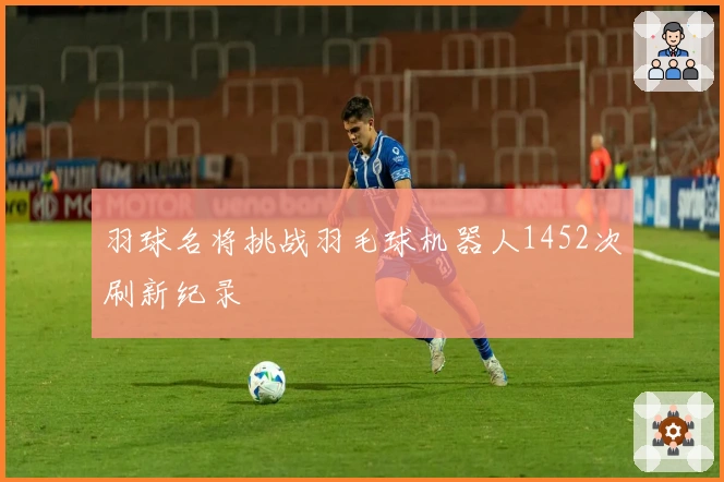 羽球名将挑战羽毛球机器人1452次刷新纪录