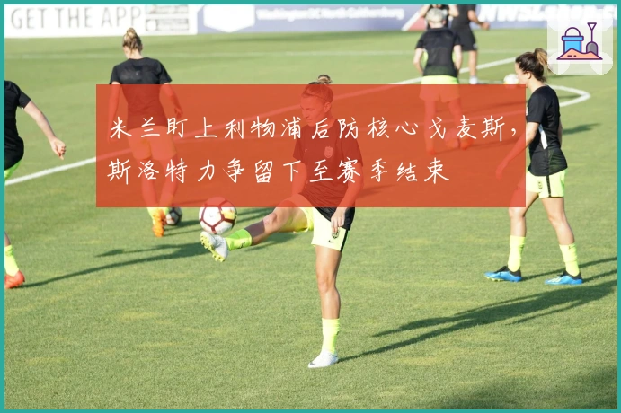 米兰盯上利物浦后防核心戈麦斯，斯洛特力争留下至赛季结束