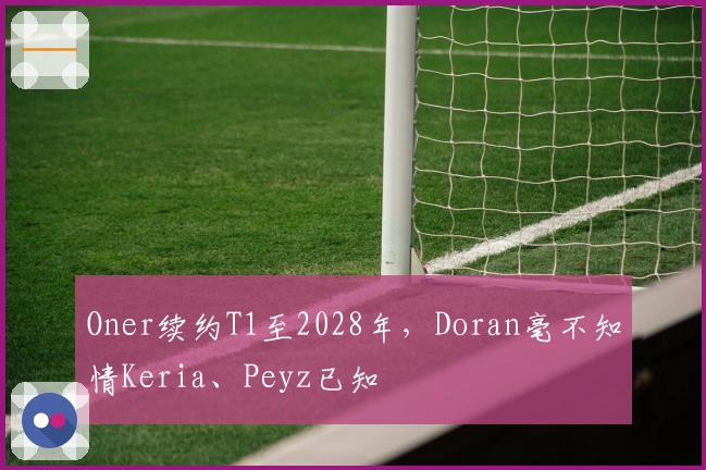 Oner续约T1至2028年，Doran毫不知情Keria、Peyz已知