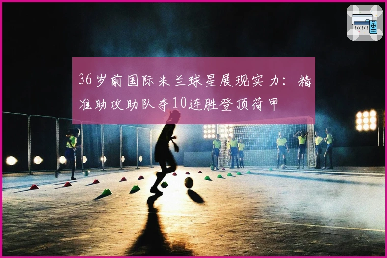 36岁前国际米兰球星展现实力：精准助攻助队夺10连胜登顶荷甲